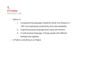 1.
PYTHON
INTRODUCTION
- Python is:
1. A programming language created by Guido Van Rossum in
1991 and emphasizes productivity and code readability.
2. A general purpose language that is easy and intuitive.
3. A multi purpose language, it brings people with different
backgrounds together.
- In Python, everything is an Object.
 