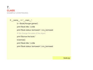 7.
CLASS
EXAMPLE (CONTINUED)
if __name__ == '__main__':
b = Book('Hunger games')
print 'Book title:', b.title
print 'Book status: borrowed=’, b.is_borrowed
# We change the state of the object
print 'Borrow the book.'
b.borrow()
print 'Book title:', b.title
print 'Book status: borrowed=', b.is_borrowed
book.py
 