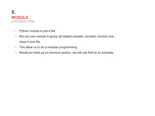 8.
MODULE
INTRODUCTION
- Python module is just a file.
- We can use module to group all related variable, constant, function and
class in one file.
- This allow us to do a modular programming.
- Recall our book.py on previous section, we will use that as an example.
 