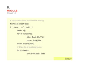8.
MODULE
EXAMPLE
# Import Book class from module book.py
from book import Book
if __name__ == '__main__':
books = []
for i in xrange(10):
title = 'Book #%s' % i
book = Book(title)
books.append(book)
# Show list of available books
for b in books:
print 'Book title:', b.title
store.py
 