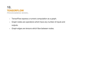 10.
TENSORFLOW
PROGRAMMING MODEL
- TensorFlow express a numeric computation as a graph.
- Graph nodes are operations which have any number of inputs and
outputs.
- Graph edges are tensors which flow between nodes.
 