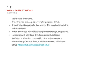 1.1.
WHY LEARN PYTHON?
MOTIVATION
- Easy to learn and intuitive.
- One of the most popular programming languages on Github.
- One of the best languages for data science. The important factor is the
Python community.
- Python is used by a bunch of cool companies like Google, Dropbox etc.
- It works very well with C and C++. For example: Sale Stock’s
fastText.py is written in Python and C++, this python package is
used/starred by folks from Baidu, Comcast, Facebook, Alibaba, and
Github. https://github.com/salestock/fastText.py
 