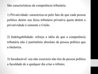 São características da competência tributária:
1) Privatividade: caracteriza-se pelo fato de que cada pessoa
político detém sua faixa tributaria privativa quem detém a
privatividade é somente a União.
2) Indelegabilidade: reforça a idéia de que a competência
tributária não é patrimônio absoluto da pessoa política que
a titulariza.
3) Incaducável: seu não exercício não tira da pessoa política
a faculdade de a qualquer dia criar o tributo;
 