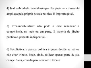 4) Inalterabilidade: entende-se que não pode ter a dimensão
ampliada pela própria pessoa política. É improrrogável.
5) Irrenunciabilidade: não pode o ente renunciar à
competência, no todo ou em parte. É matéria de direito
público e, portanto indisponível.
6) Facultativa: a pessoa política é quem decide se vai ou
não criar tributo. Pode, ainda, utilizar apenas parte de sua
competência, criando parcialmente o tributo.
 