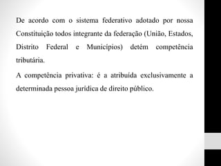 De acordo com o sistema federativo adotado por nossa
Constituição todos integrante da federação (União, Estados,
Distrito Federal e Municípios) detém competência
tributária.
A competência privativa: é a atribuída exclusivamente a
determinada pessoa jurídica de direito público.
 