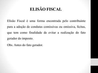 ELISÃO FISCAL
Elisão Fiscal é uma forma encontrada pelo contribuinte
para a adoção de condutas comissivas ou omissiva, lícitas,
que tem como finalidade de evitar a realização do fato
gerador do imposto.
Obs. Antes do fato gerador.
 