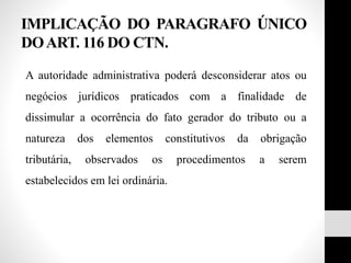 IMPLICAÇÃO DO PARAGRAFO ÚNICO
DOART. 116 DO CTN.
A autoridade administrativa poderá desconsiderar atos ou
negócios jurídicos praticados com a finalidade de
dissimular a ocorrência do fato gerador do tributo ou a
natureza dos elementos constitutivos da obrigação
tributária, observados os procedimentos a serem
estabelecidos em lei ordinária.
 
