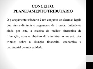 CONCEITO:
PLANEJAMENTO TRIBUTÁRIO
O planejamento tributário é um conjunto de sistemas legais
que visam diminuir o pagamento de tributos. Entende-se
ainda por este, a escolha da melhor alternativa de
tributação, com o objetivo de minimizar o impacto dos
tributos sobre a situação financeira, econômica e
patrimonial de uma entidade.
 