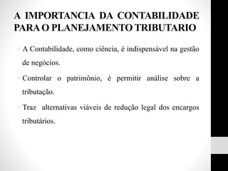 A IMPORTANCIA DA CONTABILIDADE
PARAO PLANEJAMENTO TRIBUTARIO
A Contabilidade, como ciência, é indispensável na gestão
de negócios.
Controlar o patrimônio, é permitir análise sobre a
tributação.
Traz alternativas viáveis de redução legal dos encargos
tributários.
 
