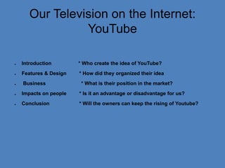 OurTelevision on the Internet:YouTube Introduction                 * Whocreatethe idea of YouTube?               Features & Design         * Howdidtheyorganizedtheir idea                              Business                         * What is theirposition in the market?                                        Impacts on people* Is it an advantageordisadvantagefor us?                        Conclusion* Willtheowners can keeptherising of Youtube?                                                                                     