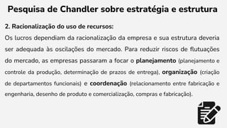 Pesquisa de Chandler sobre estratégia e estrutura
2. Racionalização do uso de recursos:
Os lucros dependiam da racionalização da empresa e sua estrutura deveria
ser adequada às oscilações do mercado. Para reduzir riscos de flutuações
do mercado, as empresas passaram a focar o planejamento (planejamento e
controle da produção, determinação de prazos de entrega), organização (criação
de departamentos funcionais) e coordenação (relacionamento entre fabricação e
engenharia, desenho de produto e comercialização, compras e fabricação).
 