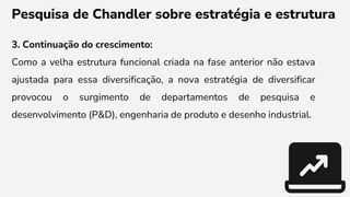 Pesquisa de Chandler sobre estratégia e estrutura
3. Continuação do crescimento:
Como a velha estrutura funcional criada na fase anterior não estava
ajustada para essa diversificação, a nova estratégia de diversificar
provocou o surgimento de departamentos de pesquisa e
desenvolvimento (P&D), engenharia de produto e desenho industrial.
 