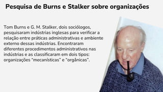 Pesquisa de Burns e Stalker sobre organizações
Tom Burns e G. M. Stalker, dois sociólogos,
pesquisaram indústrias inglesas para verificar a
relação entre práticas administrativas e ambiente
externo dessas indústrias. Encontraram
diferentes procedimentos administrativos nas
indústrias e as classificaram em dois tipos:
organizações “mecanísticas” e “orgânicas”.
 