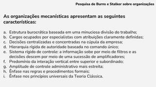 As organizações mecanísticas apresentam as seguintes
características:
a. Estrutura burocrática baseada em uma minuciosa divisão do trabalho;
b. Cargos ocupados por especialistas com atribuições claramente definidas;
c. Decisões centralizadas e concentradas na cúpula da empresa;
d. Hierarquia rígida de autoridade baseada no comando único;
e. Sistema rígido de controle: a informação sobe por meio de filtros e as
decisões descem por meio de uma sucessão de amplificadores;
f. Predomínio da interação vertical entre superior e subordinado;
g. Amplitude de controle administrativo mais estreita;
h. Ênfase nas regras e procedimentos formais;
i. Ênfase nos princípios universais da Teoria Clássica.
Pesquisa de Burns e Stalker sobre organizações
 