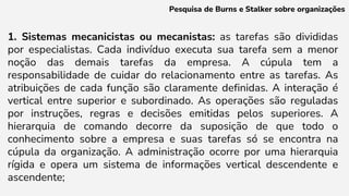 1. Sistemas mecanicistas ou mecanistas: as tarefas são divididas
por especialistas. Cada indivíduo executa sua tarefa sem a menor
noção das demais tarefas da empresa. A cúpula tem a
responsabilidade de cuidar do relacionamento entre as tarefas. As
atribuições de cada função são claramente definidas. A interação é
vertical entre superior e subordinado. As operações são reguladas
por instruções, regras e decisões emitidas pelos superiores. A
hierarquia de comando decorre da suposição de que todo o
conhecimento sobre a empresa e suas tarefas só se encontra na
cúpula da organização. A administração ocorre por uma hierarquia
rígida e opera um sistema de informações vertical descendente e
ascendente;
Pesquisa de Burns e Stalker sobre organizações
 