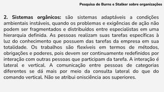 2. Sistemas orgânicos: são sistemas adaptáveis a condições
ambientais instáveis, quando os problemas e exigências de ação não
podem ser fragmentados e distribuídos entre especialistas em uma
hierarquia definida. As pessoas realizam suas tarefas específicas à
luz do conhecimento que possuem das tarefas da empresa em sua
totalidade. Os trabalhos são flexíveis em termos de métodos,
obrigações e poderes, pois devem ser continuamente redefinidos por
interação com outras pessoas que participam da tarefa. A interação é
lateral e vertical. A comunicação entre pessoas de categorias
diferentes se dá mais por meio da consulta lateral do que do
comando vertical. Não se atribui onisciência aos superiores.
Pesquisa de Burns e Stalker sobre organizações
 