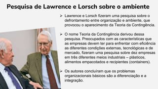  Lawrence e Lorsch fizeram uma pesquisa sobre o
defrontamento entre organização e ambiente, que
provocou o aparecimento da Teoria da Contingência.
 O nome Teoria da Contingência derivou dessa
pesquisa. Preocupados com as características que
as empresas devem ter para enfrentar com eficiência
as diferentes condições externas, tecnológicas e de
mercado, fizeram uma pesquisa sobre dez empresas
em três diferentes meios industriais – plásticos,
alimentos empacotados e recipientes (containers).
 Os autores concluíram que os problemas
organizacionais básicos são a diferenciação e a
integração.
Pesquisa de Lawrence e Lorsch sobre o ambiente
 