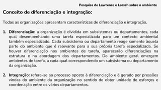 Conceito de diferenciação e integração:
Todas as organizações apresentam características de diferenciação e integração.
1. Diferenciação: a organização é dividida em subsistemas ou departamentos, cada
qual desempenhando uma tarefa especializada para um contexto ambiental
também especializado. Cada subsistema ou departamento reage somente àquela
parte do ambiente que é relevante para a sua própria tarefa especializada. Se
houver diferenciação nos ambientes de tarefa, aparecerão diferenciações na
estrutura e na abordagem dos departamentos. Do ambiente geral emergem
ambientes de tarefa, a cada qual correspondendo um subsistema ou departamento
da organização.
2. Integração: refere-se ao processo oposto à diferenciação e é gerado por pressões
vindas do ambiente da organização no sentido de obter unidade de esforços e
coordenação entre os vários departamentos.
Pesquisa de Lawrence e Lorsch sobre o ambiente
 