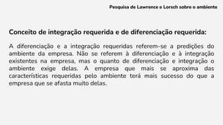 Conceito de integração requerida e de diferenciação requerida:
A diferenciação e a integração requeridas referem-se a predições do
ambiente da empresa. Não se referem à diferenciação e à integração
existentes na empresa, mas o quanto de diferenciação e integração o
ambiente exige delas. A empresa que mais se aproxima das
características requeridas pelo ambiente terá mais sucesso do que a
empresa que se afasta muito delas.
Pesquisa de Lawrence e Lorsch sobre o ambiente
 