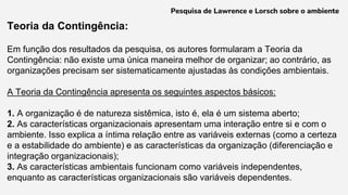 Teoria da Contingência:
Em função dos resultados da pesquisa, os autores formularam a Teoria da
Contingência: não existe uma única maneira melhor de organizar; ao contrário, as
organizações precisam ser sistematicamente ajustadas às condições ambientais.
A Teoria da Contingência apresenta os seguintes aspectos básicos:
1. A organização é de natureza sistêmica, isto é, ela é um sistema aberto;
2. As características organizacionais apresentam uma interação entre si e com o
ambiente. Isso explica a íntima relação entre as variáveis externas (como a certeza
e a estabilidade do ambiente) e as características da organização (diferenciação e
integração organizacionais);
3. As características ambientais funcionam como variáveis independentes,
enquanto as características organizacionais são variáveis dependentes.
Pesquisa de Lawrence e Lorsch sobre o ambiente
 