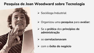  Socióloga Industrial
 Organizou uma pesquisa para avaliar:
 Se a prática dos princípios de
administração
 se correlacionavam
 com o êxito do negócio
Pesquisa de Joan Woodward sobre Tecnologia
 