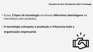 • Esses 3 tipos de tecnologia envolvem diferentes abordagens na
manufatura dos produtos.
• A tecnologia extrapola a produção e influencia toda a
organização empresarial.
Pesquisa de Joan Woodward sobre Tecnologia
 