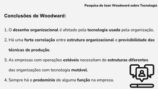 Conclusões de Woodward:
1. O desenho organizacional é afetado pela tecnologia usada pela organização.
2. Há uma forte correlação entre estrutura organizacional e previsibilidade das
técnicas de produção.
3. As empresas com operações estáveis necessitam de estruturas diferentes
das organizações com tecnologia mutável.
4. Sempre há o predomínio de alguma função na empresa.
Pesquisa de Joan Woodward sobre Tecnologia
 