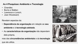 • Chandler;
• Burns e Stalker;
• Lawrence e Lorsch;
• Joan Woodward;
Revelam aspectos da:
• Dependência da organização em relação ao seu
ambiente e à tecnologia adotada.
• As características da organização não dependem
dela própria,
mas das circunstâncias ambientais e da tecnologia
que ela utiliza.
As 4 Pesquisas: Ambiente e Tecnologia
 