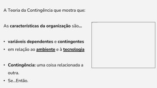 A Teoria da Contingência que mostra que:
As características da organização são...
• variáveis dependentes e contingentes
• em relação ao ambiente e à tecnologia
• Contingência: uma coisa relacionada a
outra.
• Se...Então.
 