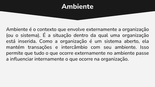 Ambiente
Ambiente é o contexto que envolve externamente a organização
(ou o sistema). É a situação dentro da qual uma organização
está inserida. Como a organização é um sistema aberto, ela
mantém transações e intercâmbio com seu ambiente. Isso
permite que tudo o que ocorre externamente no ambiente passe
a influenciar internamente o que ocorre na organização.
 