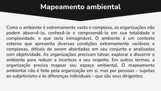 Mapeamento ambiental
Como o ambiente é extremamente vasto e complexo, as organizações não
podem absorvê-lo, conhecê-lo e compreendê-lo em sua totalidade e
complexidade, o que seria inimaginável. O ambiente é um contexto
externo que apresenta diversas condições extremamente variáveis e
complexas, difíceis de serem abordadas em seu conjunto e analisadas
com objetividade. As organizações precisam tatear, explorar e discernir o
ambiente para reduzir a incerteza a seu respeito. Em outros termos, a
organização precisa mapear seu espaço ambiental. O mapeamento
ambiental não é feito pela organização em si, mas por pessoas – sujeitas
ao subjetivismo e às diferenças individuais – que são seus dirigentes.
 