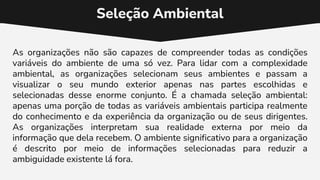 Seleção Ambiental
As organizações não são capazes de compreender todas as condições
variáveis do ambiente de uma só vez. Para lidar com a complexidade
ambiental, as organizações selecionam seus ambientes e passam a
visualizar o seu mundo exterior apenas nas partes escolhidas e
selecionadas desse enorme conjunto. É a chamada seleção ambiental:
apenas uma porção de todas as variáveis ambientais participa realmente
do conhecimento e da experiência da organização ou de seus dirigentes.
As organizações interpretam sua realidade externa por meio da
informação que dela recebem. O ambiente significativo para a organização
é descrito por meio de informações selecionadas para reduzir a
ambiguidade existente lá fora.
 