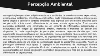 Percepção Ambiental
As organizações percebem subjetivamente seus ambientes de acordo com suas expectativas,
experiências, problemas, convicções e motivações. Cada organização percebe e interpreta de
forma própria e peculiar o contexto ambiental. Isso significa que um mesmo ambiente pode
ser percebido e interpretado diferentemente por duas ou mais organizações. É a chamada
percepção ambiental: uma construção ou um conjunto de informações selecionadas e
estruturadas em função da experiência anterior, intenções e maneiras de pensar dos
dirigentes de cada organização. A percepção ambiental depende daquilo que cada
organização considera relevante em seu ambiente. Como o ambiente não é estático nem fixo,
mas extremamente dinâmico e mutável, as organizações são informadas das variações que
ocorrem, desde que tais variações sejam suficientemente claras, importantes ou relevantes e
que estejam acima de um limiar de sensibilidade capaz de alertar-lhes a atenção. Assim, a
percepção ambiental está ligada à captação e ao tratamento da informação externa
considerada útil para a organização. Contudo, na seleção e na percepção ambiental, não são
as organizações em si que selecionam e percebem seus ambientes, mas sim as pessoas que
administram as organizações.
 