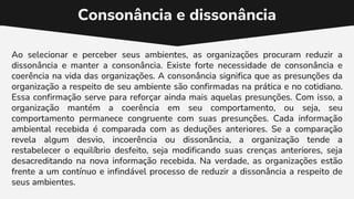 Consonância e dissonância
Ao selecionar e perceber seus ambientes, as organizações procuram reduzir a
dissonância e manter a consonância. Existe forte necessidade de consonância e
coerência na vida das organizações. A consonância significa que as presunções da
organização a respeito de seu ambiente são confirmadas na prática e no cotidiano.
Essa confirmação serve para reforçar ainda mais aquelas presunções. Com isso, a
organização mantém a coerência em seu comportamento, ou seja, seu
comportamento permanece congruente com suas presunções. Cada informação
ambiental recebida é comparada com as deduções anteriores. Se a comparação
revela algum desvio, incoerência ou dissonância, a organização tende a
restabelecer o equilíbrio desfeito, seja modificando suas crenças anteriores, seja
desacreditando na nova informação recebida. Na verdade, as organizações estão
frente a um contínuo e infindável processo de reduzir a dissonância a respeito de
seus ambientes.
 