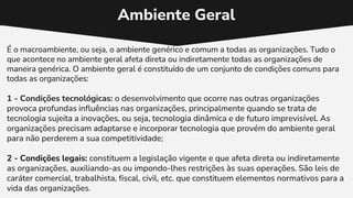 Ambiente Geral
É o macroambiente, ou seja, o ambiente genérico e comum a todas as organizações. Tudo o
que acontece no ambiente geral afeta direta ou indiretamente todas as organizações de
maneira genérica. O ambiente geral é constituído de um conjunto de condições comuns para
todas as organizações:
1 - Condições tecnológicas: o desenvolvimento que ocorre nas outras organizações
provoca profundas influências nas organizações, principalmente quando se trata de
tecnologia sujeita a inovações, ou seja, tecnologia dinâmica e de futuro imprevisível. As
organizações precisam adaptarse e incorporar tecnologia que provém do ambiente geral
para não perderem a sua competitividade;
2 - Condições legais: constituem a legislação vigente e que afeta direta ou indiretamente
as organizações, auxiliando-as ou impondo-lhes restrições às suas operações. São leis de
caráter comercial, trabalhista, fiscal, civil, etc. que constituem elementos normativos para a
vida das organizações.
 