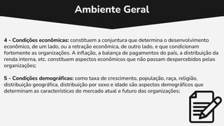 Ambiente Geral
4 - Condições econômicas: constituem a conjuntura que determina o desenvolvimento
econômico, de um lado, ou a retração econômica, de outro lado, e que condicionam
fortemente as organizações. A inflação, a balança de pagamentos do país, a distribuição da
renda interna, etc. constituem aspectos econômicos que não passam despercebidos pelas
organizações;
5 - Condições demográficas: como taxa de crescimento, população, raça, religião,
distribuição geográfica, distribuição por sexo e idade são aspectos demográficos que
determinam as características do mercado atual e futuro das organizações;
 