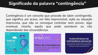 Contingência é um conceito que procede do latim contingentĭa,
que significa um acaso, um fato imprevisível, ação ou situação
imprevista, que não se consegue controlar nem prever, algo
eventual, incerto, aquilo que pode acontecer ou não
dependendo das circunstâncias.
Significado da palavra “contingência”
 