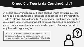 O que é a Teoria da Contingência?
A Teoria da contingência ou Teoria contingencial enfatiza que não
há nada de absoluto nas organizações ou na teoria administrativa.
Tudo é relativo. Tudo depende. A abordagem contingencial explica
que existe uma relação funcional entre as condições do ambiente e
as técnicas administrativas apropriadas para o alcance eficaz dos
objetivos da organização.
“ As empresas bem sucedidas são aquelas que
conseguem adaptar-se adequadamente às
demandas ambientais” (CHIAVENATO, 2004, P.12)
 