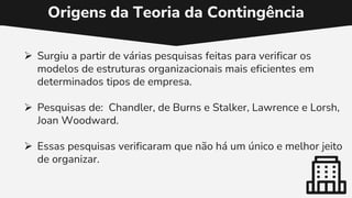 Origens da Teoria da Contingência
 Surgiu a partir de várias pesquisas feitas para verificar os
modelos de estruturas organizacionais mais eficientes em
determinados tipos de empresa.
 Pesquisas de: Chandler, de Burns e Stalker, Lawrence e Lorsh,
Joan Woodward.
 Essas pesquisas verificaram que não há um único e melhor jeito
de organizar.
 