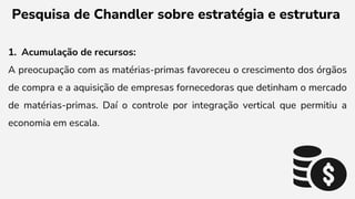 Pesquisa de Chandler sobre estratégia e estrutura
1. Acumulação de recursos:
A preocupação com as matérias-primas favoreceu o crescimento dos órgãos
de compra e a aquisição de empresas fornecedoras que detinham o mercado
de matérias-primas. Daí o controle por integração vertical que permitiu a
economia em escala.
 