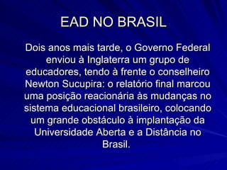 EAD NO BRASIL Dois anos mais tarde, o Governo Federal enviou à Inglaterra um grupo de educadores, tendo à frente o conselheiro Newton Sucupira: o relatório final marcou uma posição reacionária às mudanças no sistema educacional brasileiro, colocando um grande obstáculo à implantação da Universidade Aberta e a Distância no Brasil.  