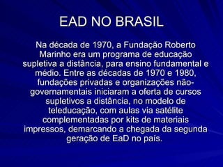 EAD NO BRASIL Na década de 1970, a Fundação Roberto Marinho era um programa de educação supletiva a distância, para ensino fundamental e médio. Entre as décadas de 1970 e 1980, fundações privadas e organizações não-governamentais iniciaram a oferta de cursos supletivos a distância, no modelo de teleducação, com aulas via satélite complementadas por kits de materiais impressos, demarcando a chegada da segunda geração de EaD no país.  