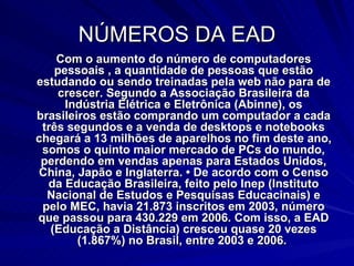 NÚMEROS DA EAD Com o aumento do número de computadores pessoais , a quantidade de pessoas que estão estudando ou sendo treinadas pela web não para de crescer. Segundo a Associação Brasileira da Indústria Elétrica e Eletrônica (Abinne), os brasileiros estão comprando um computador a cada três segundos e a venda de desktops e notebooks chegará a 13 milhões de aparelhos no fim deste ano, somos o quinto maior mercado de PCs do mundo, perdendo em vendas apenas para Estados Unidos, China, Japão e Inglaterra. • De acordo com o Censo da Educação Brasileira, feito pelo Inep (Instituto Nacional de Estudos e Pesquisas Educacinais) e pelo MEC, havia 21.873 inscritos em 2003, número que passou para 430.229 em 2006. Com isso, a EAD (Educação a Distância) cresceu quase 20 vezes (1.867%) no Brasil, entre 2003 e 2006.  