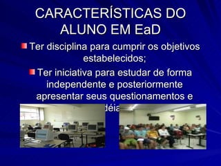 CARACTERÍSTICAS DO ALUNO EM EaD Ter disciplina para cumprir os objetivos estabelecidos; Ter iniciativa para estudar de forma independente e posteriormente apresentar seus questionamentos e idéias; 