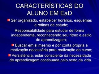 CARACTERÍSTICAS DO ALUNO EM EaD Ser organizado, estabelcer horários, esquemas e rotinas de estudo; Responsabilidade para estudar de forma independente, reconhecendo seu ritmo e estilo de aprendizagem; Buscar em si mesmo e por conta própria a motivação necessária para realização do curso; Persistência, estar consciente da necessidade de aprendizagem continuada pelo resto da vida.  