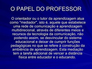O PAPEL DO PROFESSOR O orientador ou o tutor da aprendizagem atua como "mediador", isto é, aquele que estabelece uma rede de comunicação e aprendizagem multidirecional, através de diferentes meios e recursos da tecnologia da comunicação, não podendo assim, se desvincular do sistema educacional e deixar de cumprir funções pedagógicas no que se refere à construção da ambiência de aprendizagem. Esta mediação tem a tarefa adicional de vencer a distância física entre educador e o educando.  