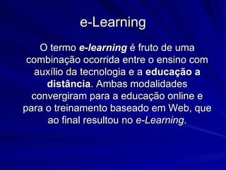 e-Learning O termo  e-learning  é fruto de uma combinação ocorrida entre o ensino com auxílio da tecnologia e a  educação a distância . Ambas modalidades convergiram para a educação online e para o treinamento baseado em Web, que ao final resultou no  e-Learning . 