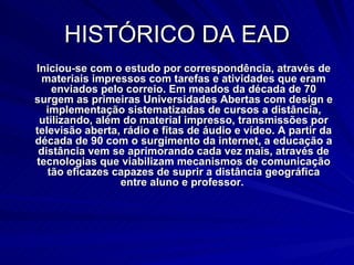 HISTÓRICO DA EAD Iniciou-se com o estudo por correspondência, através de materiais impressos com tarefas e atividades que eram enviados pelo correio. Em meados da década de 70 surgem as primeiras Universidades Abertas com design e implementação sistematizadas de cursos a distância, utilizando, além do material impresso, transmissões por televisão aberta, rádio e fitas de áudio e vídeo. A partir da década de 90 com o surgimento da internet, a educação a distância vem se aprimorando cada vez mais, através de tecnologias que viabilizam mecanismos de comunicação tão eficazes capazes de suprir a distância geográfica entre aluno e professor.  