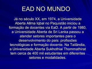 EAD NO MUNDO Já no século XX, em 1974, a Universidade Aberta Allma Iqbal no Paquistão iniciou a formação de docentes via EaD. A partir de 1980, a Universidade Aberta de Sri Lanka passou a atender setores importantes para o desenvolvimento do país: profissões tecnológicas e formação docente. Na Tailândia, a Universidade Aberta Sukhothiai Thommathirat tem cerca de 400 mil estudantes em diferentes setores e modalidades. 