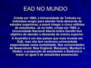 EAD NO MUNDO Criada em 1984, a Universidade de Terbuka na Indonésia surgiu para atender forte demanda de estudos superiores, e prevê chegar a cinco milhões de estudantes. Já na Índia, criada em 1985, a Universidade Nacional Aberta Indira Gandhi tem objetivo de atender a demanda de ensino superior. A Austrália é um dos países que mais investe em EaD, mas não tem nenhuma universidade especializada nesta modalidade. Nas universidades de Queensland, New England, Macquary, Murdoch e Deakin, a proporção de estudantes a distância é maior ou igual à de estudantes presenciais. 